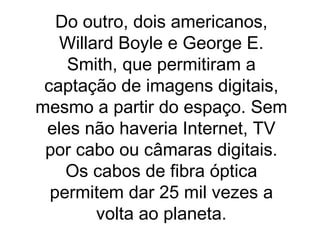 Do outro, dois americanos, Willard Boyle e George E. Smith, que permitiram a captação de imagens digitais, mesmo a partir do espaço. Sem eles não haveria Internet, TV por cabo ou câmaras digitais. Os cabos de fibra óptica permitem dar 25 mil vezes a volta ao planeta. 