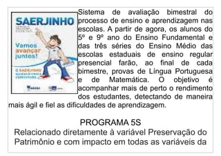 Sistema de avaliação bimestral do
                         processo de ensino e aprendizagem nas
                         escolas. A partir de agora, os alunos do
                         5º e 9º ano do Ensino Fundamental e
                         das três séries do Ensino Médio das
                         escolas estaduais de ensino regular
                         presencial farão, ao final de cada
                         bimestre, provas de Língua Portuguesa
                         e de Matemática. O objetivo é
                         acompanhar mais de perto o rendimento
                         dos estudantes, detectando de maneira
mais ágil e fiel as dificuldades de aprendizagem.

                  PROGRAMA 5S
 Relacionado diretamente à variável Preservação do
 Patrimônio e com impacto em todas as variáveis da
 