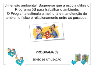 dimensão ambiental. Sugere-se que a escola utilize o
      Programa 5S para trabalhar o ambiente.
  O Programa estimula a melhoria e manutenção do
 ambiente físico e relacionamento entre as pessoas.




                   PROGRAMA 5S

                 SENSO DE UTILIZAÇÃO
 