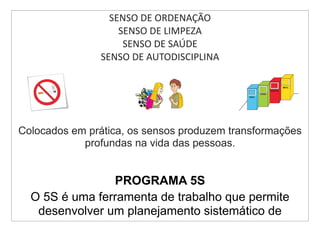 SENSO DE ORDENAÇÃO
                    SENSO DE LIMPEZA
                     SENSO DE SAÚDE
                SENSO DE AUTODISCIPLINA




Colocados em prática, os sensos produzem transformações
            profundas na vida das pessoas.


                PROGRAMA 5S
  O 5S é uma ferramenta de trabalho que permite
   desenvolver um planejamento sistemático de
 