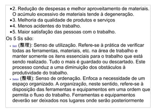 •2. Redução de despesas e melhor aproveitamento de materiais.
   O acúmulo excessivo de materiais tende à degeneração.
 •3. Melhoria da qualidade de produtos e serviços
 •4. Menos acidentes do trabalho.
 •5. Maior satisfação das pessoas com o trabalho.
Os 5 Ss são:
 • Seiri (整理): Senso de utilização. Refere-se à prática de verificar

   todas as ferramentas, materiais, etc. na área de trabalho e
   manter somente os itens essenciais para o trabalho que está
   sendo realizado. Tudo o mais é guardado ou descartado. Este
   processo conduz a uma diminuição dos obstáculos à
   produtividade do trabalho.
 • Seiton (整頓): Senso de ordenação. Enfoca a necessidade de um

   espaço organizado. A organização, neste sentido, refere-se à
   disposição das ferramentas e equipamentos em uma ordem que
   permita o fluxo do trabalho. Ferramentas e equipamentos
   deverão ser deixados nos lugares onde serão posteriormente
 