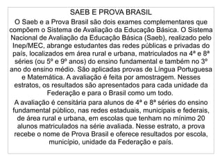 SAEB E PROVA BRASIL
  O Saeb e a Prova Brasil são dois exames complementares que
compõem o Sistema de Avaliação da Educação Básica. O Sistema
Nacional de Avaliação da Educação Básica (Saeb), realizado pelo
 Inep/MEC, abrange estudantes das redes públicas e privadas do
 país, localizados em área rural e urbana, matriculados na 4ª e 8ª
  séries (ou 5º e 9º anos) do ensino fundamental e também no 3º
ano do ensino médio. São aplicadas provas de Língua Portuguesa
    e Matemática. A avaliação é feita por amostragem. Nesses
  estratos, os resultados são apresentados para cada unidade da
              Federação e para o Brasil como um todo.
  A avaliação é censitária para alunos de 4ª e 8ª séries do ensino
 fundamental público, nas redes estaduais, municipais e federais,
   de área rural e urbana, em escolas que tenham no mínimo 20
   alunos matriculados na série avaliada. Nesse estrato, a prova
  recebe o nome de Prova Brasil e oferece resultados por escola,
              município, unidade da Federação e país.
 