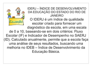 IDERJ – ÍNDICE DE DESENVOLVIMENTO
               DA EDUCAÇÃO DO ESTADO DO RIO DE
                            JANEIRO
                   O IDERJ é um índice de qualidade
                    escolar criado para fornecer um
                diagnóstico da escola, em uma escala
    de 0 a 10, baseando-se em dois critérios: Fluxo
  Escolar (IF) e Indicador de Desempenho no SAERJ
(ID). Calculado anualmente, permite que a escola faça
    uma análise de seus resultados, buscando uma
  melhoria no IDEB – Índice de Desenvolvimento da
                    Educação Básica.
 