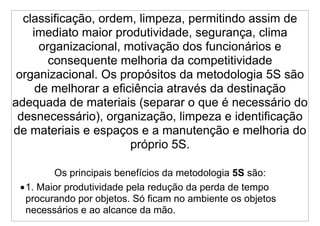 classificação, ordem, limpeza, permitindo assim de
    imediato maior produtividade, segurança, clima
      organizacional, motivação dos funcionários e
        consequente melhoria da competitividade
 organizacional. Os propósitos da metodologia 5S são
     de melhorar a eficiência através da destinação
adequada de materiais (separar o que é necessário do
 desnecessário), organização, limpeza e identificação
de materiais e espaços e a manutenção e melhoria do
                       próprio 5S.

        Os principais benefícios da metodologia 5S são:
 •1. Maior produtividade pela redução da perda de tempo
  procurando por objetos. Só ficam no ambiente os objetos
  necessários e ao alcance da mão.
 
