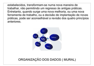 estabelecidos, transformam-se numa nova maneira de
trabalhar, não permitindo um regresso às antigas práticas.
Entretanto, quando surge uma nova melhoria, ou uma nova
ferramenta de trabalho, ou a decisão de implantação de novas
práticas, pode ser aconselhável a revisão dos quatro princípios
anteriores.




        ORGANIZAÇÃO DOS DADOS ( MURAL)
 