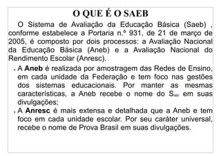 O QUE É O SAEB
   O Sistema de Avaliação da Educação Básica (Saeb) ,
conforme estabelece a Portaria n.º 931, de 21 de março de
2005, é composto por dois processos: a Avaliação Nacional
da Educação Básica (Aneb) e a Avaliação Nacional do
Rendimento Escolar (Anresc).
 • A Aneb é realizada por amostragem das Redes de Ensino,

   em cada unidade da Federação e tem foco nas gestões
   dos sistemas educacionais. Por manter as mesmas
   características, a Aneb recebe o nome do Saeb em suas
   divulgações;
 • A Anresc é mais extensa e detalhada que a Aneb e tem

   foco em cada unidade escolar. Por seu caráter universal,
   recebe o nome de Prova Brasil em suas divulgações.
 