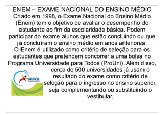 ENEM – EXAME NACIONAL DO ENSINO MÉDIO
  Criado em 1998, o Exame Nacional do Ensino Médio
   (Enem) tem o objetivo de avaliar o desempenho do
     estudante ao fim da escolaridade básica. Podem
participar do exame alunos que estão concluindo ou que
    já concluíram o ensino médio em anos anteriores.
  O Enem é utilizado como critério de seleção para os
  estudantes que pretendem concorrer a uma bolsa no
Programa Universidade para Todos (ProUni). Além disso,
                  cerca de 500 universidades já usam o
                   resultado do exame como critério de
               seleção para o ingresso no ensino superior,
                 seja complementando ou substituindo o
                                vestibular.
 