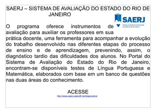 SAERJ – SISTEMA DE AVALIAÇÃO DO ESTADO DO RIO DE
              JANEIRO

O programa oferece instrumentos de
avaliação para auxiliar os professores em sua
prática docente, uma ferramenta para acompanhar a evolução
do trabalho desenvolvido nas diferentes etapas do processo
de ensino e de aprendizagem, prevenindo, assim, o
diagnóstico tardio das dificuldades dos alunos. No Portal do
Sistema de Avaliação do Estado do Rio de Janeiro,
encontram-se disponíveis testes de Língua Portuguesa e
Matemática, elaborados com base em um banco de questões
nas duas áreas do conhecimento.

                               ACESSE
                     http://www.saerj.caedufjf.net/diagnostica/
 