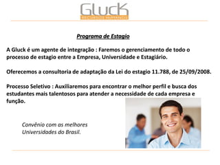 A Gluck é um agente de integração : Faremos o gerenciamento de todo o processo de estagio entre a Empresa, Universidade e Estagiário. 
Oferecemos a consultoria de adaptação da Lei do estagio 11.788, de 25/09/2008. 
Processo Seletivo : Auxiliaremos para encontrar o melhor perfil e busca dos estudantes mais talentosos para atender a necessidade de cada empresa e função. 
Programa de Estagio 
Convênio com as melhores Universidades do Brasil.  
