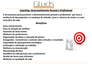 É um processo para promover o desenvolvimento pessoal e profissional que leva a melhoria de desempenho e a mudança de atitudes para o alcance de metas e a uma nova fase da vida. Benefícios Auto conhecimento Foco na solução de conflitos Aumento da Auto estima Melhoria de performance Organização de ideias e execução de planos Autogestão : Consciência e controle sobre atitudes e resultados Capacidade de planejamento estratégico motivação e satisfação no trabalho Melhoria na comunicação Manutenção de foco Equilíbrio da vida pessoal com a profissional Gestão de riscos mais eficientes Melhoria na qualidade de vida 
Coaching- Desenvolvimento Pessoal e Profissional  