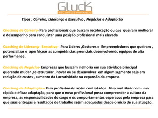 Tipos : Carreira, Liderança e Executivo , Negócios e Adaptação 
Coaching de Carreira- Para profissionais que buscam recolocação ou que queiram melhorar o desempenho para conquistar uma posição profissional mais elevada. 
Coaching de Liderança- Executivo- Para Lideres ,Gestores e Empreendedores que queiram , potencializar e aperfeiçoar as competências gerenciais desenvolvendo equipes de alta performance . 
Coaching de Negócios- Empresas que buscam melhoria em sua atividade principal querendo mudar ,se estruturar ,inovar ou se desenvolver em algum segmento seja em redução de custos , aumento da Lucratividade ou expansão da empresa. 
Coaching de Adaptação – Para profissionais recém contratados. Visa contribuir com uma rápida e eficaz adaptação, para que o novo profissional possa compreender a cultura da empresa, as responsabilidades do cargo e os comportamentos esperados pela empresa para que suas entregas e resultados de trabalho sejam adequados desde o início de sua atuação. 
 