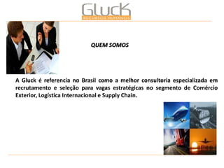 A Gluck é referencia no Brasil como a melhor consultoria especializada em recrutamento e seleção para vagas estratégicas no segmento de Comércio Exterior, Logística Internacional e Supply Chain. 
QUEM SOMOS  