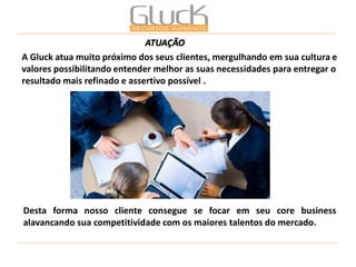 A Gluck atua muito próximo dos seus clientes, mergulhando em sua cultura e valores possibilitando entender melhor as suas necessidades para entregar o resultado mais refinado e assertivo possível . 
Desta forma nosso cliente consegue se focar em seu core business alavancando sua competitividade com os maiores talentos do mercado. 
ATUAÇÃO  