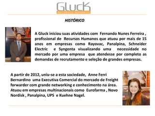 A Gluck iniciou suas atividades com Fernando Nunes Ferreira , 
profissional de Recursos Humanos que atuou por mais de 15 anos em empresas como Rayovac, Panalpina, Schneider Electric e Syngenta visualizando uma necessidade no mercado por uma empresa que atendesse por completo as demandas de recrutamento e seleção de grandes empresas. 
A partir de 2012, uniu-se a esta sociedade, Anne Ferri Bernardino uma Executiva Comercial do mercado de Freight forwarder com grande networking e conhecimento na área. Atuou em empresas multinacionais como Eurofarma , Novo Nordisk , Panalpina, UPS e Kuehne Nagel. 
HISTÓRICO  