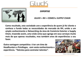 Como resultado, esta sociedade une a experiência de quem já foi cliente e conhece a fundo todas as necessidades do mercado de RH, unido a um amplo conhecimento e Networking da área de Comércio Exterior e Supply Chain, trazendo assim, uma visão única que agrega em seus serviços muito mais do que apenas resultados, mas também anos de experiências a seu favor. 
Outra vantagem competitiva é ter um time de Headhunters e Psicólogos, com vasto conhecimento e experiência. “Talentos para contratar talentos”. 
GLUCK = RH + COMEX e SUPPLY CHAIN 
Feira Intermodal 
EXPERTISE  