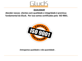 Atender nossos clientes com qualidade e integridade é premissa fundamental da Gluck. Por isso somos certificados pela ISO 9001. 
Entregamos qualidade e não quantidade . 
QUALIDADE  