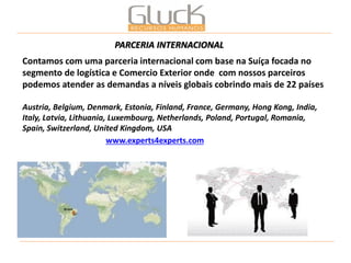 Contamos com uma parceria internacional com base na Suíça focada no segmento de logística e Comercio Exterior onde com nossos parceiros podemos atender as demandas a níveis globais cobrindo mais de 22 países 
Austria, Belgium, Denmark, Estonia, Finland, France, Germany, Hong Kong, India, Italy, Latvia, Lithuania, Luxembourg, Netherlands, Poland, Portugal, Romania, Spain, Switzerland, United Kingdom, USA 
PARCERIA INTERNACIONAL 
www.experts4experts.com  