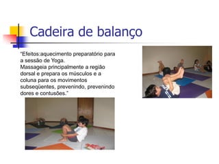 Cadeira de balanço
“Efeitos:aquecimento preparatório para
a sessão de Yoga.
Massageia principalmente a região
dorsal e prepara os músculos e a
coluna para os movimentos
subseqüentes, prevenindo, prevenindo
dores e contusões.”
 