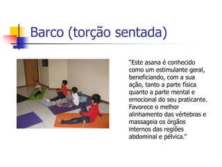 Barco (torção sentada)

               “Este asana é conhecido
               como um estimulante geral,
               beneficiando, com a sua
               ação, tanto a parte física
               quanto a parte mental e
               emocional do seu praticante.
               Favorece o melhor
               alinhamento das vértebras e
               massageia os órgãos
               internos das regiões
               abdominal e pélvica.”
 