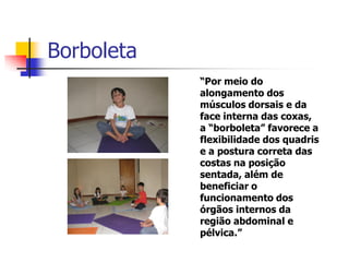 Borboleta
            “Por meio do
            alongamento dos
            músculos dorsais e da
            face interna das coxas,
            a “borboleta” favorece a
            flexibilidade dos quadris
            e a postura correta das
            costas na posição
            sentada, além de
            beneficiar o
            funcionamento dos
            órgãos internos da
            região abdominal e
            pélvica.”
 