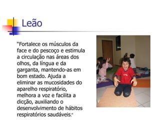Leão
“Fortalece os músculos da
face e do pescoço e estimula
a circulação nas áreas dos
olhos, da língua e da
garganta, mantendo-as em
bom estado. Ajuda a
eliminar as mucosidades do
aparelho respiratório,
melhora a voz e facilita a
dicção, auxiliando o
desenvolvimento de hábitos
respiratórios saudáveis.”
 