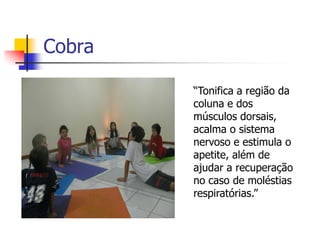 Cobra

        “Tonifica a região da
        coluna e dos
        músculos dorsais,
        acalma o sistema
        nervoso e estimula o
        apetite, além de
        ajudar a recuperação
        no caso de moléstias
        respiratórias.”
 