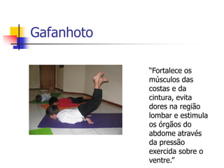 Gafanhoto

            “Fortalece os
            músculos das
            costas e da
            cintura, evita
            dores na região
            lombar e estimula
            os órgãos do
            abdome através
            da pressão
            exercida sobre o
            ventre.”
 