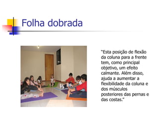 Folha dobrada

                “Esta posição de flexão
                da coluna para a frente
                tem, como principal
                objetivo, um efeito
                calmante. Além disso,
                ajuda a aumentar a
                flexibilidade da coluna e
                dos músculos
                posteriores das pernas e
                das costas.”
 