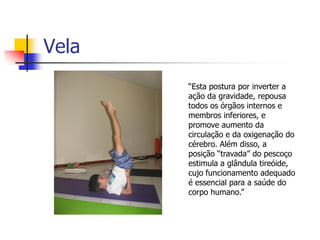 Vela
       “Esta postura por inverter a
       ação da gravidade, repousa
       todos os órgãos internos e
       membros inferiores, e
       promove aumento da
       circulação e da oxigenação do
       cérebro. Além disso, a
       posição “travada” do pescoço
       estimula a glândula tireóide,
       cujo funcionamento adequado
       é essencial para a saúde do
       corpo humano.”
 