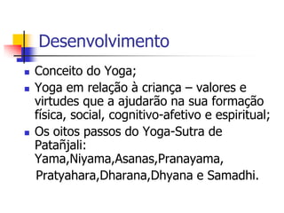 Desenvolvimento
   Conceito do Yoga;
   Yoga em relação à criança – valores e
    virtudes que a ajudarão na sua formação
    física, social, cognitivo-afetivo e espiritual;
   Os oitos passos do Yoga-Sutra de
    Patañjali:
    Yama,Niyama,Asanas,Pranayama,
    Pratyahara,Dharana,Dhyana e Samadhi.
 