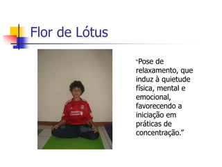 Flor de Lótus
                “Pose  de
                relaxamento, que
                induz à quietude
                física, mental e
                emocional,
                favorecendo a
                iniciação em
                práticas de
                concentração.”
 