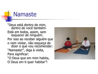 Namaste
“Deus está dentro de mim,
   dentro de você também.
Está em todos, assim, sem
   esquecer de ninguém.
Por isso ao receber alguém que
o vem visitar, não esqueça de
   dizer o que vou recomendar:
“Namaste!”, diga à visita,
Para significar:
“O Deus que em mim habita,
O Deus em ti quer habitar”!
 