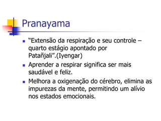 Pranayama
   “Extensão da respiração e seu controle –
    quarto estágio apontado por
    Patañjali”.(Iyengar)
   Aprender a respirar significa ser mais
    saudável e feliz.
   Melhora a oxigenação do cérebro, elimina as
    impurezas da mente, permitindo um alívio
    nos estados emocionais.
 