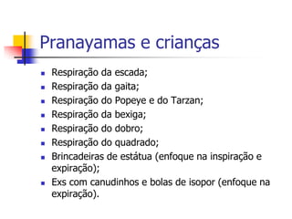 Pranayamas e crianças
   Respiração da escada;
   Respiração da gaita;
   Respiração do Popeye e do Tarzan;
   Respiração da bexiga;
   Respiração do dobro;
   Respiração do quadrado;
   Brincadeiras de estátua (enfoque na inspiração e
    expiração);
   Exs com canudinhos e bolas de isopor (enfoque na
    expiração).
 