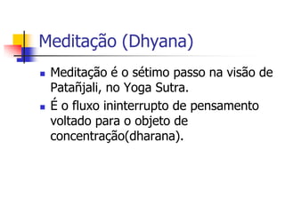 Meditação (Dhyana)
   Meditação é o sétimo passo na visão de
    Patañjali, no Yoga Sutra.
   É o fluxo ininterrupto de pensamento
    voltado para o objeto de
    concentração(dharana).
 
