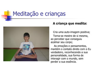 Meditação e crianças
                  A criança que medita:

                  Cria uma auto-imagem positiva;
                  Torna-se mestre de si mesma,
                 ao perceber que conseguiu
                 acalmar seu corpo;
                   As emoções e pensamentos,
                 mantém o contato direto com o Eu
                 verdadeiro, reconhecendo a sua
                 personalidade, sua forma de
                 interagir com o mundo, sem
                 perder a sua essência.
 