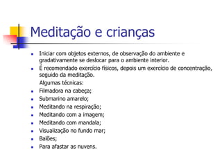 Meditação e crianças
   Iniciar com objetos externos, de observação do ambiente e
    gradativamente se deslocar para o ambiente interior.
   É recomendado exercício físicos, depois um exercício de concentração,
    seguido da meditação.
    Algumas técnicas:
   Filmadora na cabeça;
   Submarino amarelo;
   Meditando na respiração;
   Meditando com a imagem;
   Meditando com mandala;
   Visualização no fundo mar;
   Balões;
   Para afastar as nuvens.
 