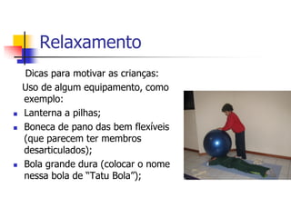 Relaxamento
    Dicas para motivar as crianças:
    Uso de algum equipamento, como
    exemplo:
   Lanterna a pilhas;
   Boneca de pano das bem flexíveis
    (que parecem ter membros
    desarticulados);
   Bola grande dura (colocar o nome
    nessa bola de “Tatu Bola”);
 