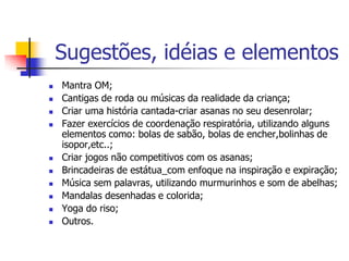 Sugestões, idéias e elementos
   Mantra OM;
   Cantigas de roda ou músicas da realidade da criança;
   Criar uma história cantada-criar asanas no seu desenrolar;
   Fazer exercícios de coordenação respiratória, utilizando alguns
    elementos como: bolas de sabão, bolas de encher,bolinhas de
    isopor,etc..;
   Criar jogos não competitivos com os asanas;
   Brincadeiras de estátua_com enfoque na inspiração e expiração;
   Música sem palavras, utilizando murmurinhos e som de abelhas;
   Mandalas desenhadas e colorida;
   Yoga do riso;
   Outros.
 