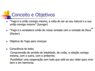 Conceito e Objetivos
   “Yoga é a união consigo mesmo, a volta do ser ao seu natural e a sua
    união consigo mesmo” (Iyengar)

   “Yoga é a verdadeira união de nossa vontade com a vontade de Deus”
    (Packer)

   Objetivo do Yoga para crianças:

   Consciência do todo;
    Compreensão do sentido de totalidade, de união, a relação consigo
    mesmo, com o outro, com o ambiente;
    Possibilitar uma cooperação com tudo que está ao seu redor para viver
    bem e em harmonia.
 