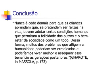 Conclusão
“Nunca é cedo demais para que as crianças
aprendam que, se pretendem ser felizes na
vida, devem adotar certas condições humanas
que permitam a felicidade dos outros e o bem-
estar da sociedade como um todo. Dessa
forma, muitos dos problemas que afligem a
humanidade poderiam ser erradicados e
poderíamos viver melhor e assegurar esse
benefício às gerações posteriores.”(GHAROTE,
in MASSOLA, p.173)
 