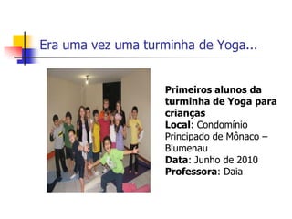 Era uma vez uma turminha de Yoga...


                    Primeiros alunos da
                    turminha de Yoga para
                    crianças
                    Local: Condomínio
                    Principado de Mônaco –
                    Blumenau
                    Data: Junho de 2010
                    Professora: Daia
 