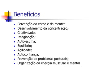 Benefícios
   Percepção do corpo e da mente;
   Desenvolvimento da concentração;
   Criatividade;
   Imaginação;
   Auto-estima;
   Equilíbrio;
   Agilidade;
   Autoconfiança;
   Prevenção de problemas posturais;
   Organização da energia muscular e mental
 