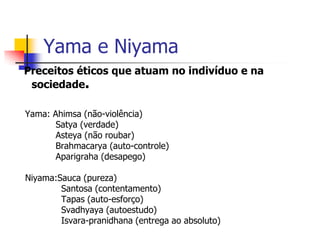 Yama e Niyama
Preceitos éticos que atuam no indivíduo e na
 sociedade.

Yama: Ahimsa (não-violência)
       Satya (verdade)
       Asteya (não roubar)
       Brahmacarya (auto-controle)
       Aparigraha (desapego)

Niyama:Sauca (pureza)
        Santosa (contentamento)
        Tapas (auto-esforço)
        Svadhyaya (autoestudo)
        Isvara-pranidhana (entrega ao absoluto)
 
