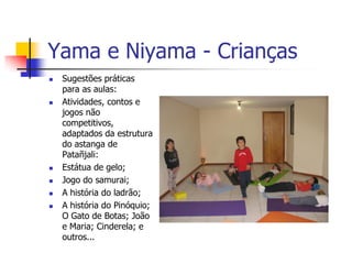Yama e Niyama - Crianças
   Sugestões práticas
    para as aulas:
   Atividades, contos e
    jogos não
    competitivos,
    adaptados da estrutura
    do astanga de
    Patañjali:
   Estátua de gelo;
   Jogo do samurai;
   A história do ladrão;
   A história do Pinóquio;
    O Gato de Botas; João
    e Maria; Cinderela; e
    outros...
 