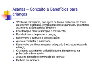 Asanas – Conceito e Benefícios para
crianças
   “Posturas psicofísicas, que agem de forma profunda em todos
    os sistemas orgânicos, centros nervosos e glândulas, garantindo
    assim uma saúde perfeita”(Packer)
   Coordenação entre respiração e movimento;
   Fortalecimento de pernas e braços;
   Desenvolve a calma e a concentração;
   Ajuda a combater a ansiedade;
   Desenvolve um tônus muscular adequado à estrutura óssea da
    criança;
   Cria bases para manter a flexibilidade e alongamento na
    puberdade e fase adulta;
   Ajuda na digestão e eliminação de toxinas;
   Melhora da memória.
 