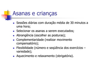 Asanas e crianças
   Sessões diárias com duração média de 30 minutos a
    uma hora;
   Selecionar os asanas a serem executados;
   Abrangência (escolher as posturas);
   Complementaridade (realizar movimento
    compensatório);
   Flexibilidade (número e seqüência dos exercícios –
    variedade);
   Aquecimento e relaxamento (obrigatória).
 