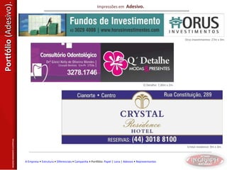 Portfólio  (Adesivo). Impressões em  Adesivo. Orus investimentos: 27m x 3m. Q´Detalhe: 7,30m x 2m. Cristal residence: 9m x 3m. IMAGENS MERAMENTE ILUSTRTIVAS. A Empresa  •  Estrutura  •  Diferenciais  •  Campanha  • Portfólio:  Papel  |  Lona  |  Adesivo  •  Representantes 