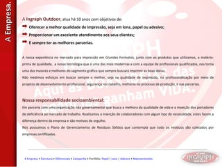 A  Ingraph Outdoor , atua há 10 anos com objetivos de: Oferecer a melhor qualidade de impressão, seja em lona, papel ou adesivo; Proporcionar um excelente atendimento aos seus clientes; E sempre ter as melhores parcerias.  A nossa experiência no mercado para impressão em Grandes Formatos, junto com os produtos que utilizamos, a matéria-prima de qualidade,  a nossa tecnologia que é uma das mais modernas e com a equipe de profissionais qualificados, nos torna uma das maiores e melhores do segmento gráfico que sempre buscará imprimir as boas ideias. Não medimos esforços em buscar sempre o melhor, seja na qualidade de impressão, na profissionalização por meio de projetos de desenvolvimento profissional, segurança no trabalho, melhoria no processo de produção, e nas parcerias.  Nossa responsabilidade socioambiental: Em parceria com uma organização não governamental que busca a melhora da qualidade de vida e a inserção dos portadores de deficiência ao mercado de trabalho. Realizamos a inserção de colaboradores com algum tipo de necessidade, estes fazem a diferença dentro da empresa e são motivos de orgulho. Nós possuímos o Plano de Gerenciamento de Resíduos Sólidos que contempla que todo os resíduos são coletados por empresas certificadas. A  Empresa. A Empresa  •  Estrutura  •  Diferenciais  •  Campanha  • Portfólio:  Papel  |  Lona  |  Adesivo  •  Representantes 