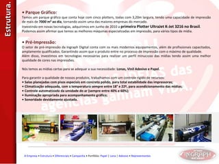 Estrutura. •  Parque Gráfico: Temos um parque gráfico que conta hoje com cinco plotters, todas com 3,20m largura, tendo uma capacidade de impressão de mais de  7000 m² ao dia , tornando assim uma das maiores empresas do mercado. Investindo em novas tecnologias, adquirimos em Junho de 2010 a  primeira Plotter UltraJet K-Jet 3216 no Brasil . Podemos assim afirmar que temos as melhores máquinas especializadas em impressão, para vários tipos de mídia. •  Pré-Impressão: O setor de pré-impressão da Ingraph Digital conta com os mais modernos equipamentos, além de profissionais capacitados, amplamente qualificados. Garantindo assim que o produto entre no processo de impressão com o máximo de qualidade. Além disso, investimos em tecnologias necessárias para realizar um perfil minucioso das mídias tendo assim uma melhor qualidade de cores nas impressões. Nós temos as mídias certas para se adequar a sua necessidade:  Lonas, Vinil Adesivo e Papel. Para garantir a qualidade de nossos produtos, trabalhamos com um controle rígido de recursos: •  Salas planejadas com pisos especiais em concreto polido, para total estabilidade das impressoras; •  Climatização adequada, com a temperatura sempre entre 18° e 22º, para acondicionamento das mídias; •  Controle automatizado da umidade do ar (sempre entre 40% e 60%); •  Iluminação apropriada para acompanhamento gráfico; •  Sonoridade devidamente ajustada. A Empresa  •  Estrutura  •  Diferenciais  •  Campanha  • Portfólio:  Papel  |  Lona  |  Adesivo  •  Representantes 